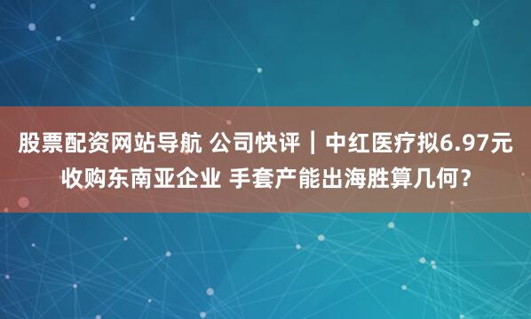 股票配资网站导航 公司快评︱中红医疗拟6.97元收购东南亚企业 手套产能出海胜算几何？