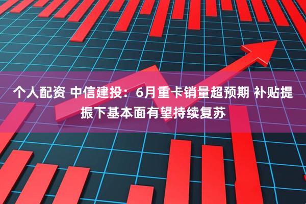 个人配资 中信建投：6月重卡销量超预期 补贴提振下基本面有望持续复苏