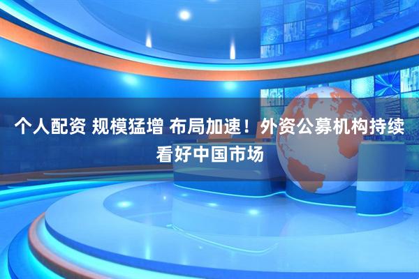 个人配资 规模猛增 布局加速！外资公募机构持续看好中国市场