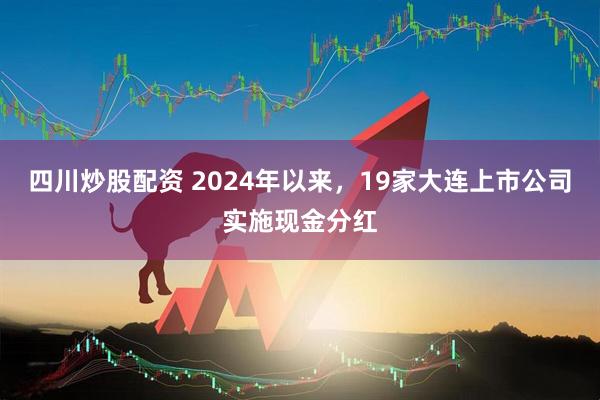 四川炒股配资 2024年以来，19家大连上市公司实施现金分红