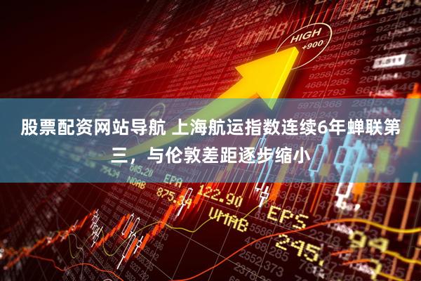 股票配资网站导航 上海航运指数连续6年蝉联第三，与伦敦差距逐步缩小