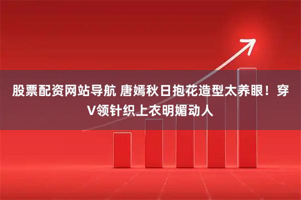 股票配资网站导航 唐嫣秋日抱花造型太养眼！穿V领针织上衣明媚动人