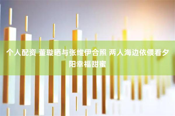 个人配资 董璇晒与张维伊合照 两人海边依偎看夕阳幸福甜蜜